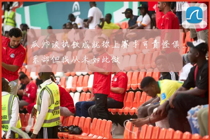 瓜帅谈执教成就称上赛季可责怪俱乐部但我从未如此做