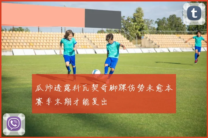 瓜帅透露科瓦契奇脚踝伤势未愈本赛季末期才能复出