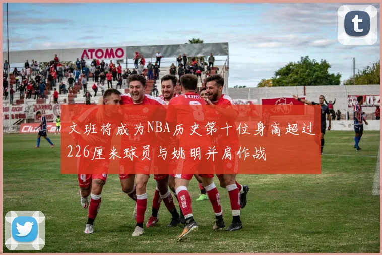 文班将成为NBA历史第十位身高超过226厘米球员与姚明并肩作战