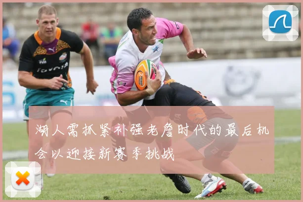 湖人需抓紧补强老詹时代的最后机会以迎接新赛季挑战