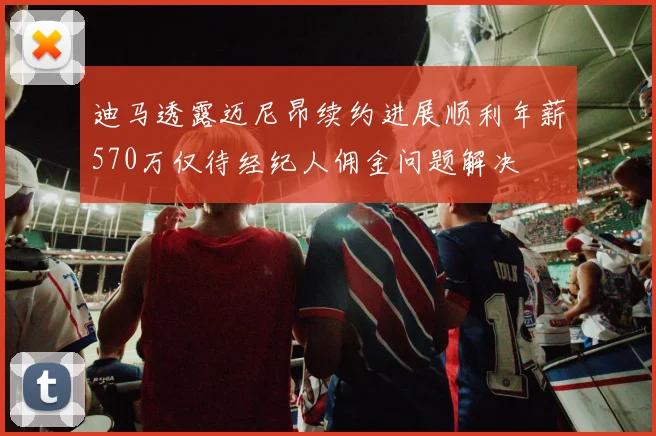 迪马透露迈尼昂续约进展顺利年薪570万仅待经纪人佣金问题解决