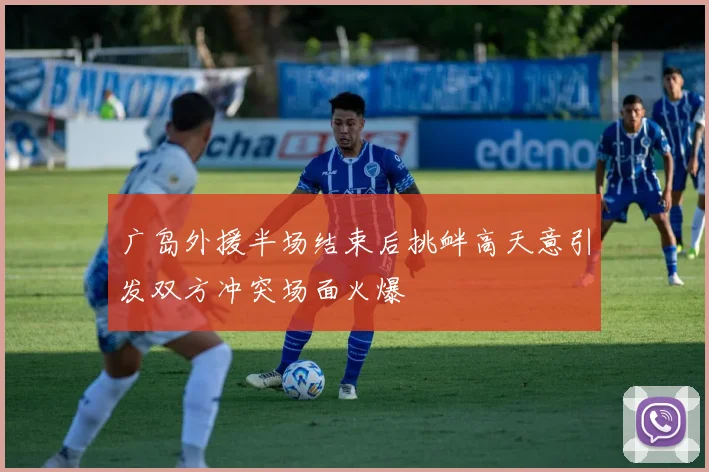 广岛外援半场结束后挑衅高天意引发双方冲突场面火爆