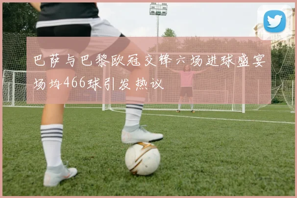 巴萨与巴黎欧冠交锋六场进球盛宴场均466球引发热议