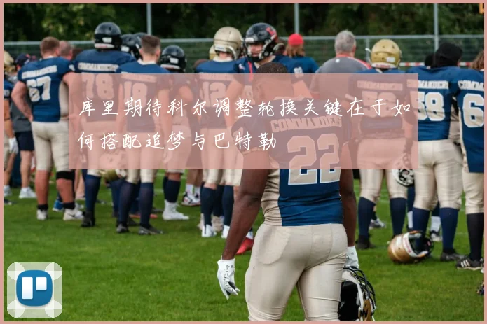 库里期待科尔调整轮换关键在于如何搭配追梦与巴特勒