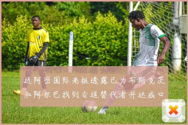 迈阿密国际老板透露已为布斯克茨和阿尔巴找到合适替代者并达成口头协议