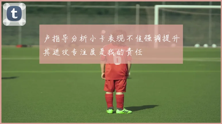卢指导分析小卡表现不佳强调提升其进攻专注度是我的责任