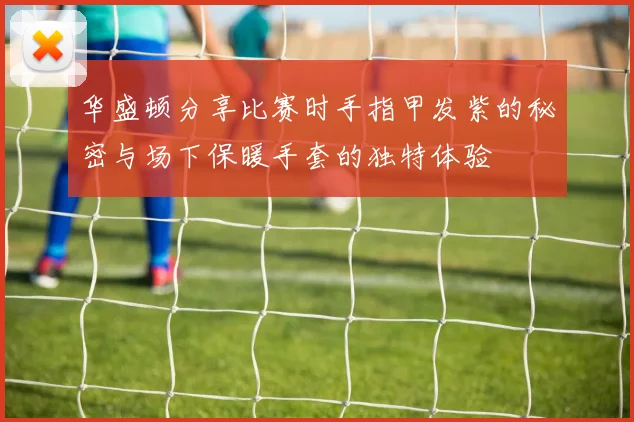 华盛顿分享比赛时手指甲发紫的秘密与场下保暖手套的独特体验