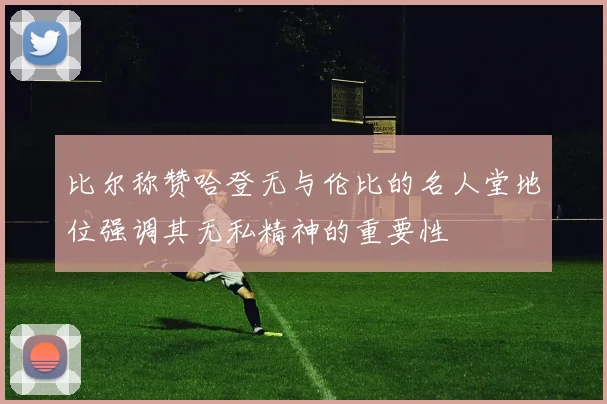 比尔称赞哈登无与伦比的名人堂地位强调其无私精神的重要性