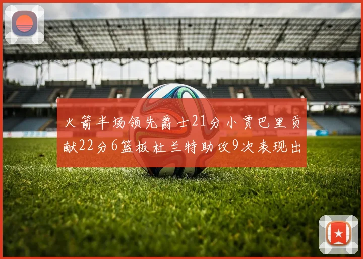 火箭半场领先爵士21分小贾巴里贡献22分6篮板杜兰特助攻9次表现出色