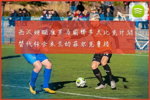 西汉姆瞄准罗马前锋多夫比克计划替代转会米兰的菲尔克鲁格