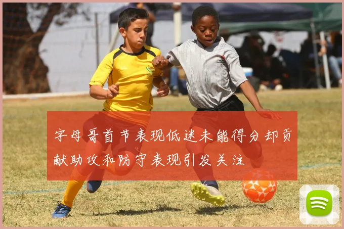 字母哥首节表现低迷未能得分却贡献助攻和防守表现引发关注