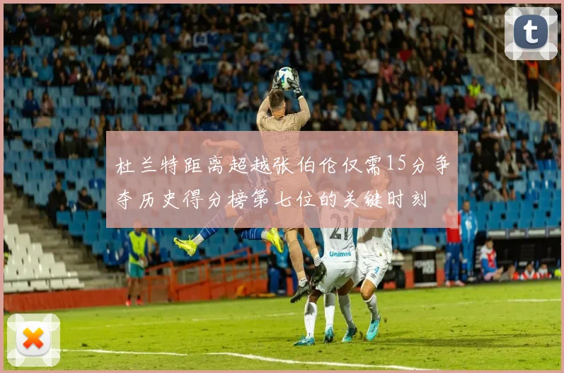 杜兰特距离超越张伯伦仅需15分争夺历史得分榜第七位的关键时刻