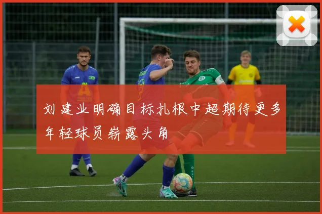 刘建业明确目标扎根中超期待更多年轻球员崭露头角
